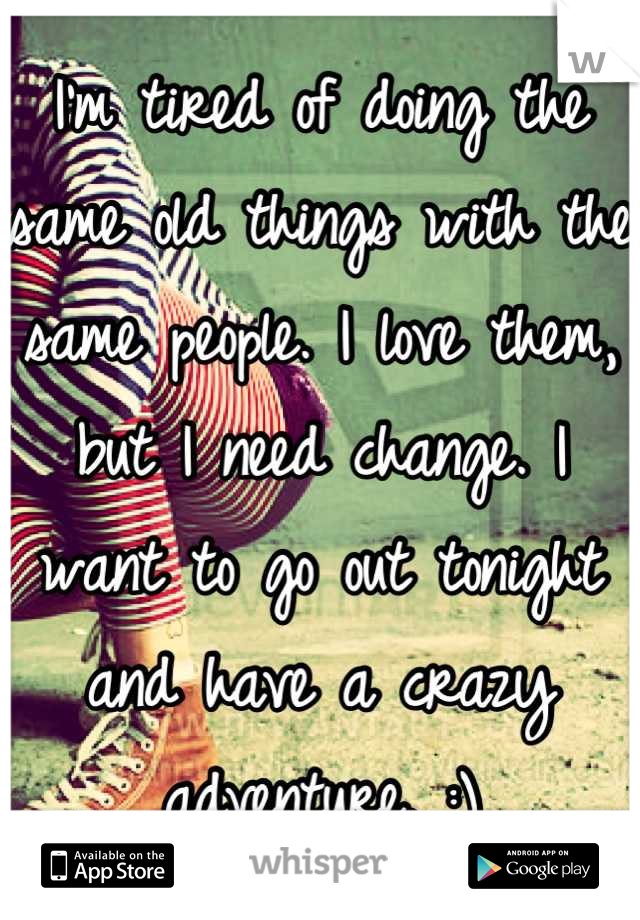 I'm tired of doing the same old things with the same people. I love them, but I need change. I want to go out tonight and have a crazy adventure. :)