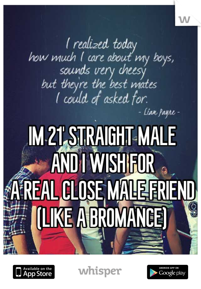 IM 21' STRAIGHT MALE
AND I WISH FOR 
A REAL CLOSE MALE FRIEND 
(LIKE A BROMANCE)

