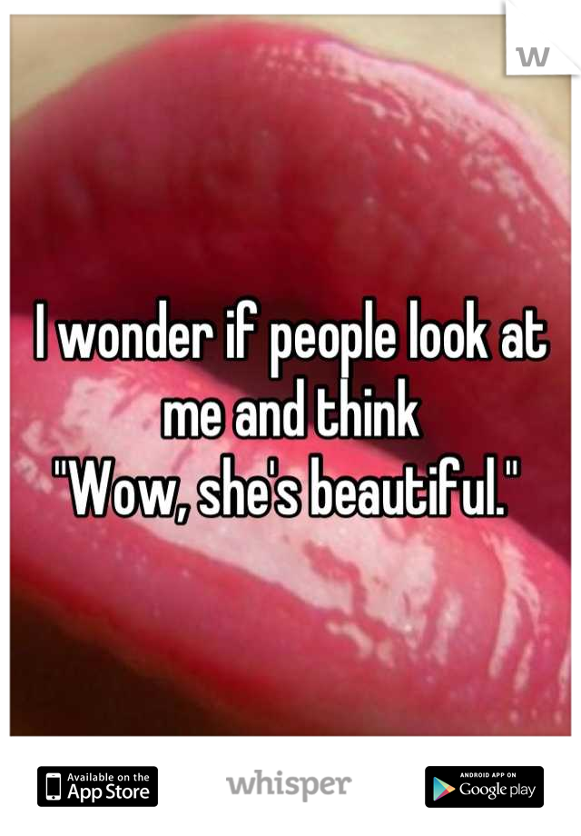 I wonder if people look at me and think 
"Wow, she's beautiful." 