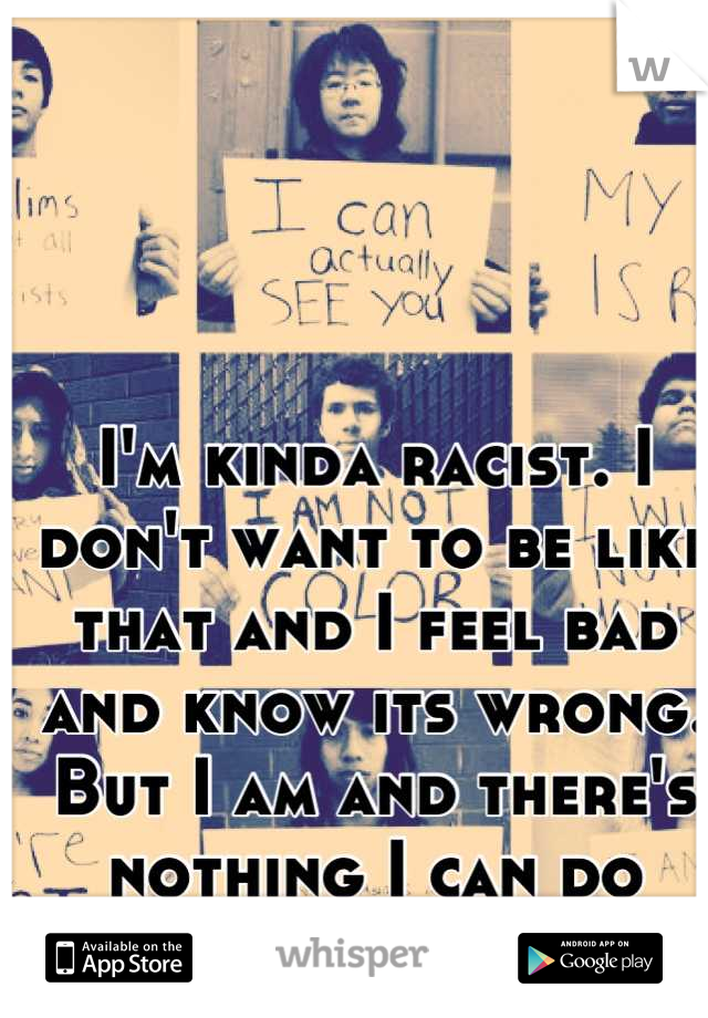 I'm kinda racist. I don't want to be like that and I feel bad and know its wrong. But I am and there's nothing I can do about it...