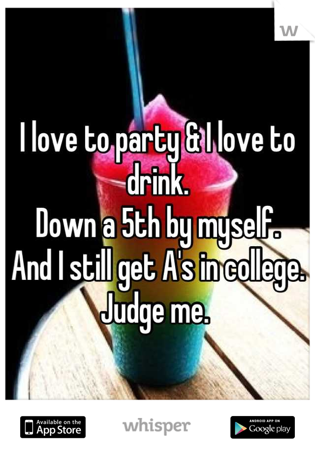 I love to party & I love to drink. 
Down a 5th by myself. 
And I still get A's in college. 
Judge me. 