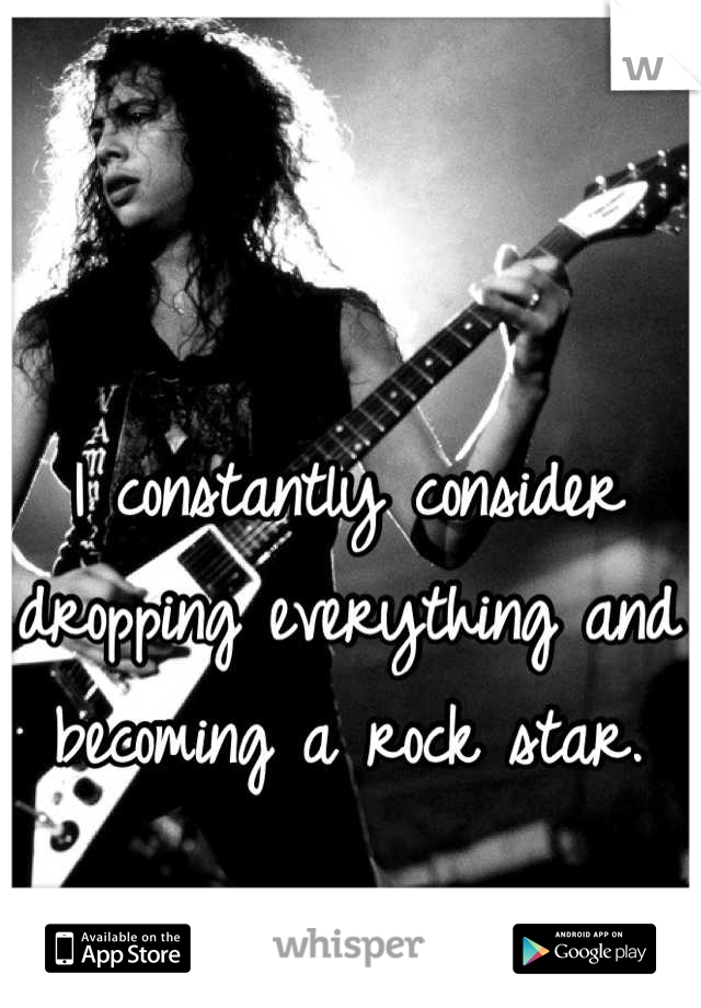 I constantly consider dropping everything and becoming a rock star.