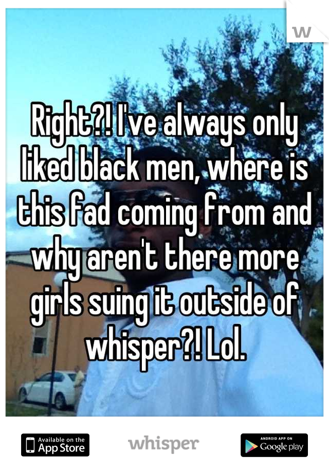 Right?! I've always only liked black men, where is this fad coming from and why aren't there more girls suing it outside of whisper?! Lol.