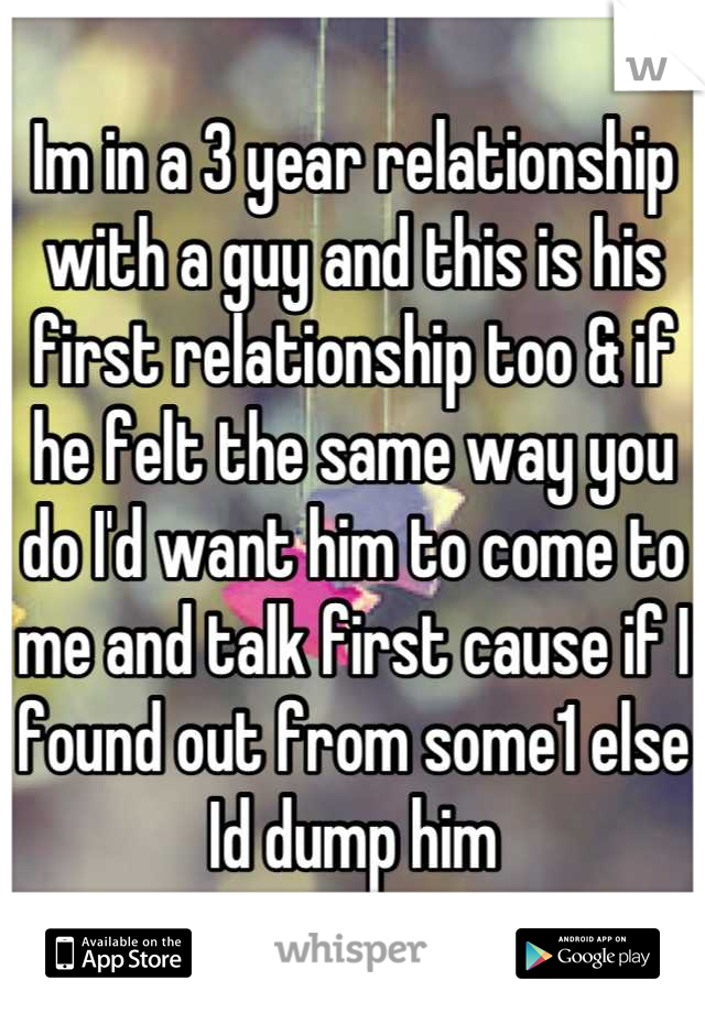 Im in a 3 year relationship with a guy and this is his first relationship too & if he felt the same way you do I'd want him to come to me and talk first cause if I found out from some1 else Id dump him