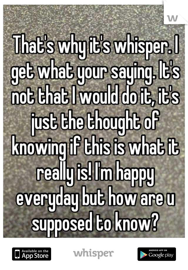 That's why it's whisper. I get what your saying. It's not that I would do it, it's just the thought of knowing if this is what it really is! I'm happy everyday but how are u supposed to know?