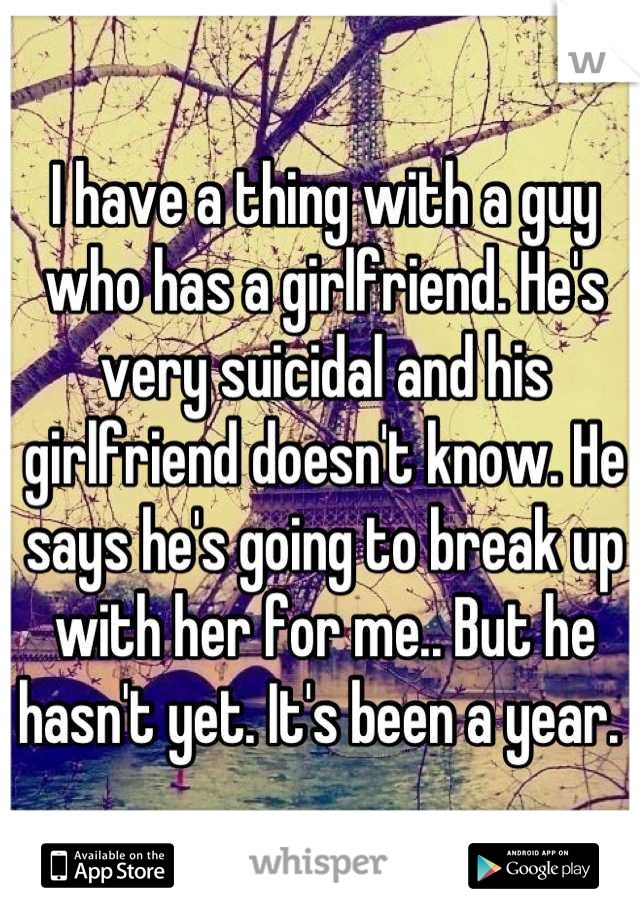 I have a thing with a guy who has a girlfriend. He's very suicidal and his girlfriend doesn't know. He says he's going to break up with her for me.. But he hasn't yet. It's been a year. 