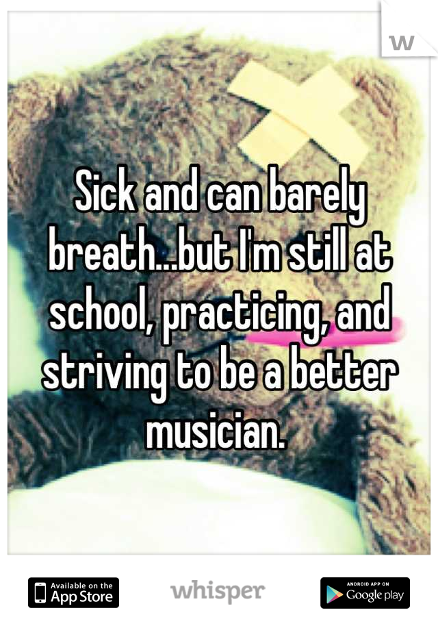 Sick and can barely breath...but I'm still at school, practicing, and striving to be a better musician. 