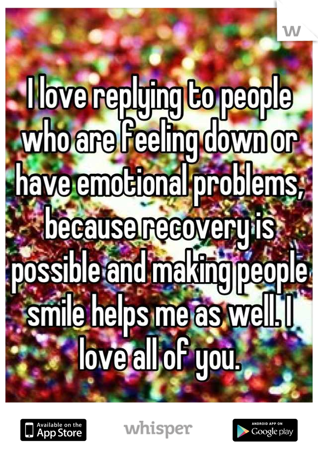 I love replying to people who are feeling down or have emotional problems, because recovery is possible and making people smile helps me as well. I love all of you.