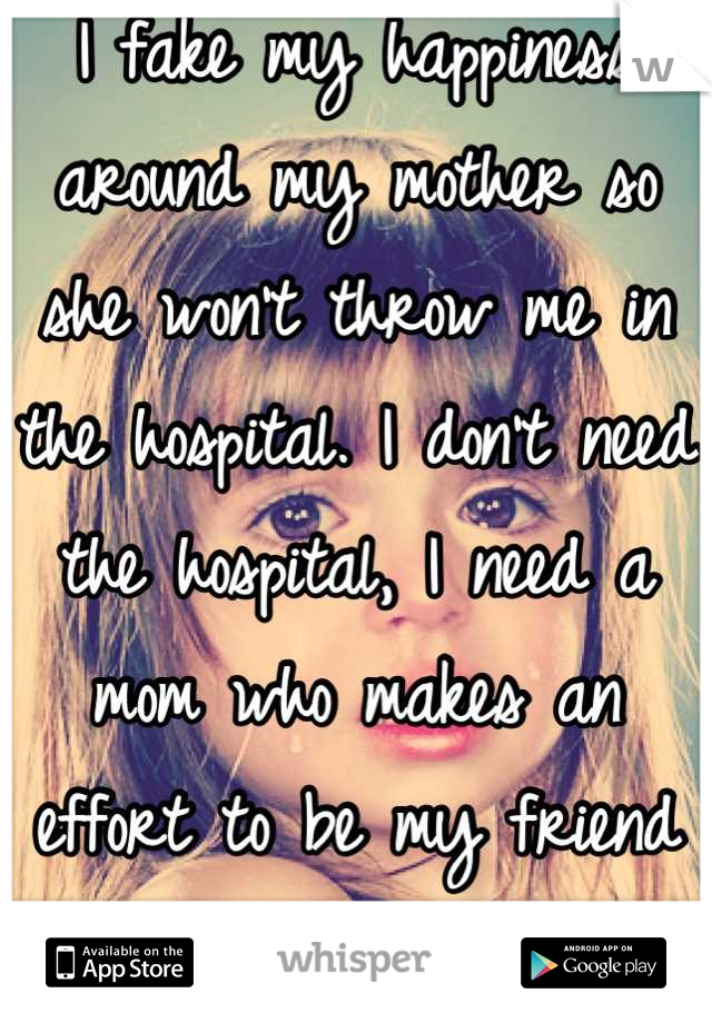 I fake my happiness around my mother so she won't throw me in the hospital. I don't need the hospital, I need a mom who makes an effort to be my friend and my mentor.