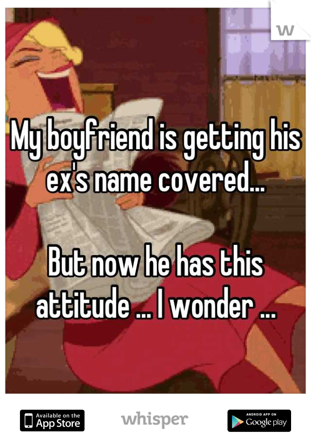 My boyfriend is getting his ex's name covered...

But now he has this attitude ... I wonder ...