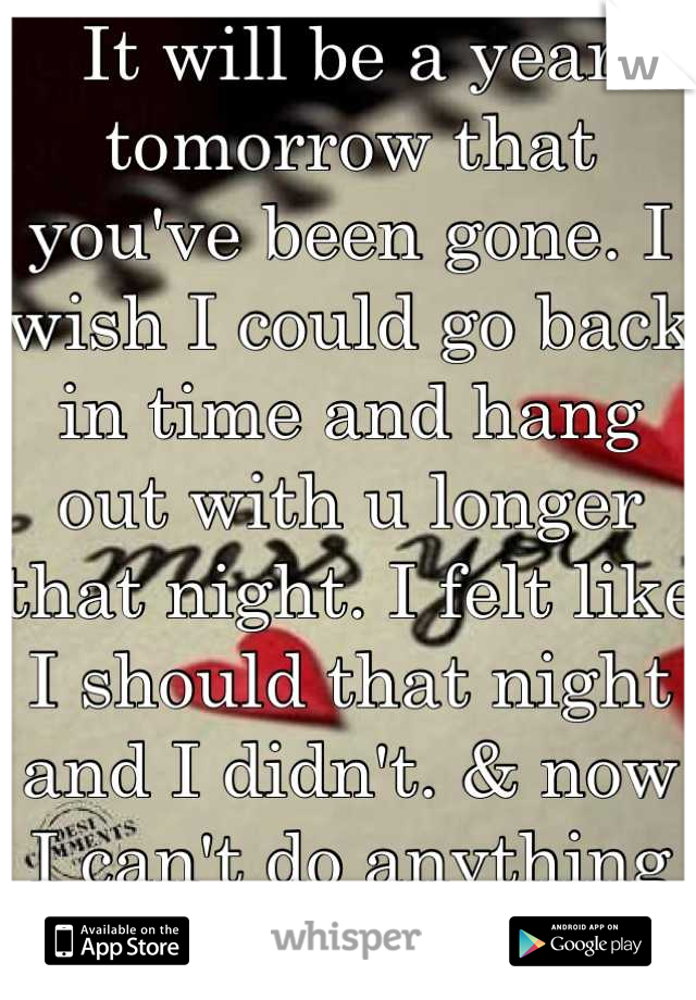 It will be a year tomorrow that you've been gone. I wish I could go back in time and hang out with u longer that night. I felt like I should that night and I didn't. & now I can't do anything about it.