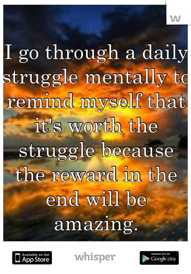 I go through a daily struggle mentally to remind myself that it's worth the struggle because the reward in the end will be amazing.