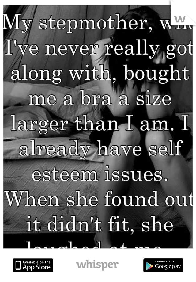 My stepmother, who I've never really got along with, bought me a bra a size larger than I am. I already have self esteem issues. When she found out it didn't fit, she laughed at me. 