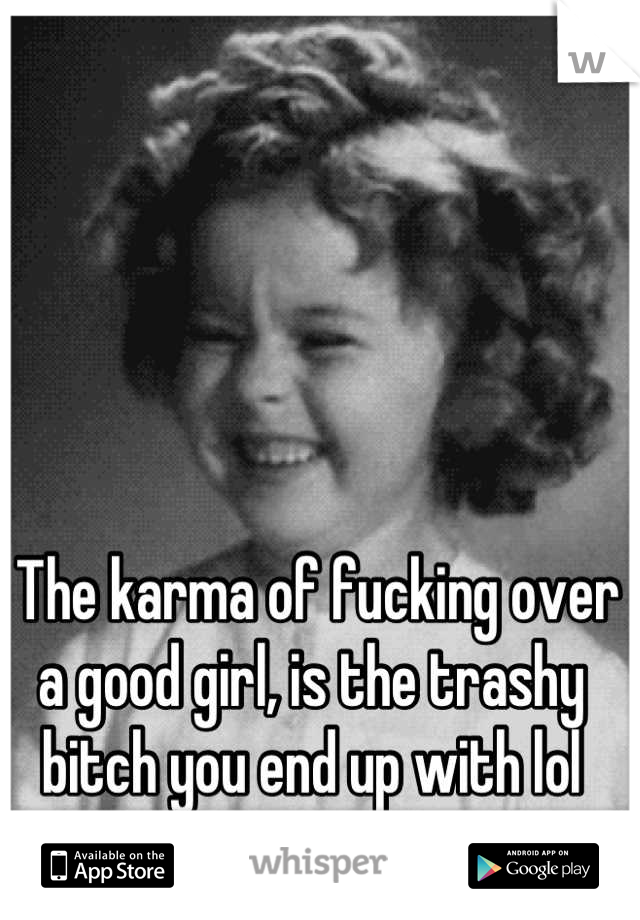  The karma of fucking over a good girl, is the trashy bitch you end up with lol