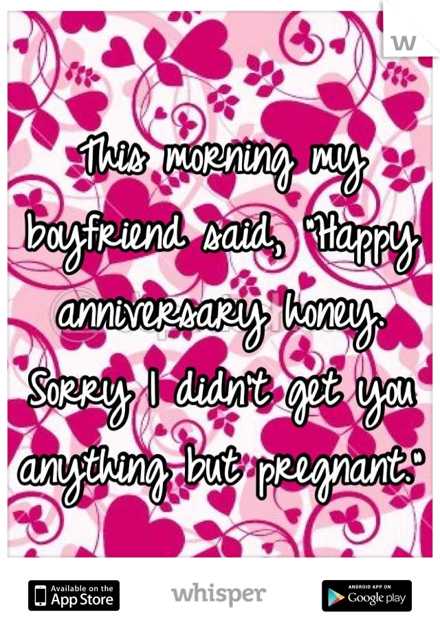 This morning my boyfriend said, "Happy anniversary honey. Sorry I didn't get you anything but pregnant."