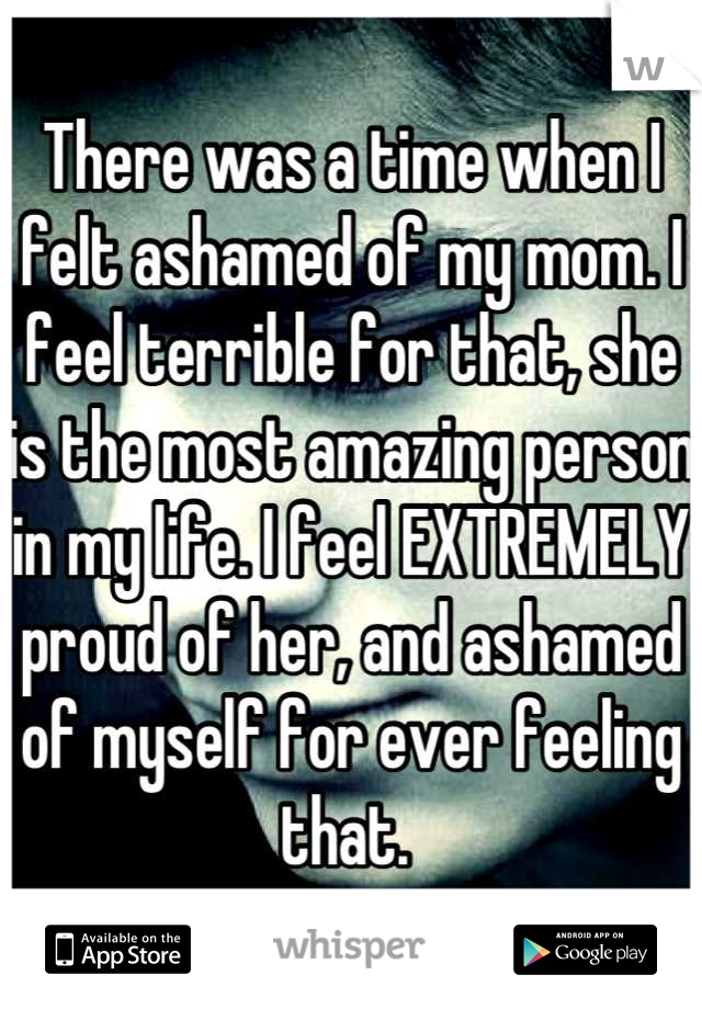 There was a time when I felt ashamed of my mom. I feel terrible for that, she is the most amazing person in my life. I feel EXTREMELY proud of her, and ashamed of myself for ever feeling that. 