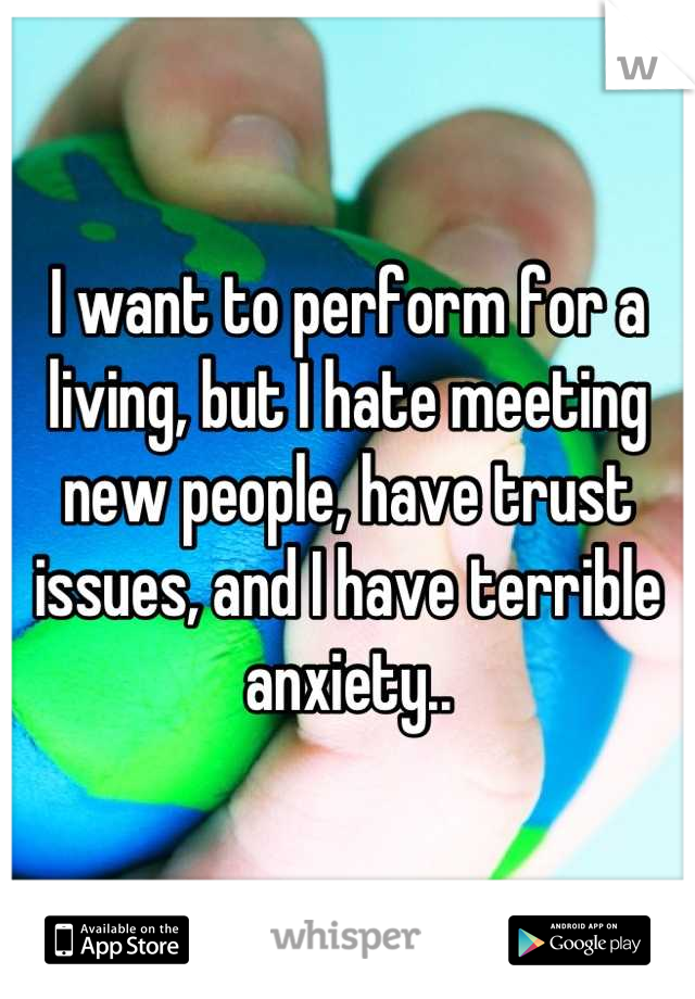 I want to perform for a living, but I hate meeting new people, have trust issues, and I have terrible anxiety..