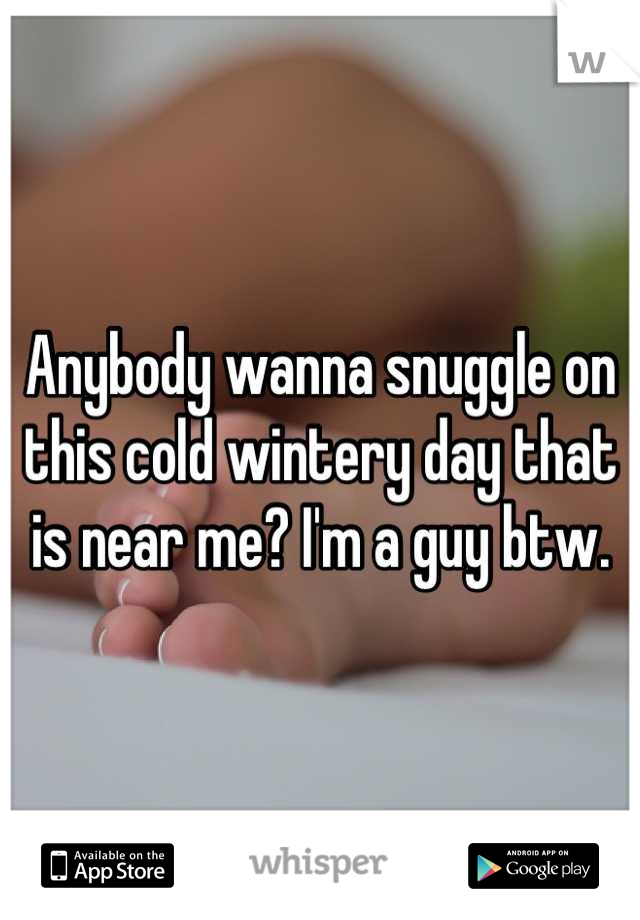 Anybody wanna snuggle on this cold wintery day that is near me? I'm a guy btw.