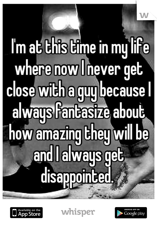  I'm at this time in my life where now I never get close with a guy because I always fantasize about how amazing they will be and I always get disappointed. 