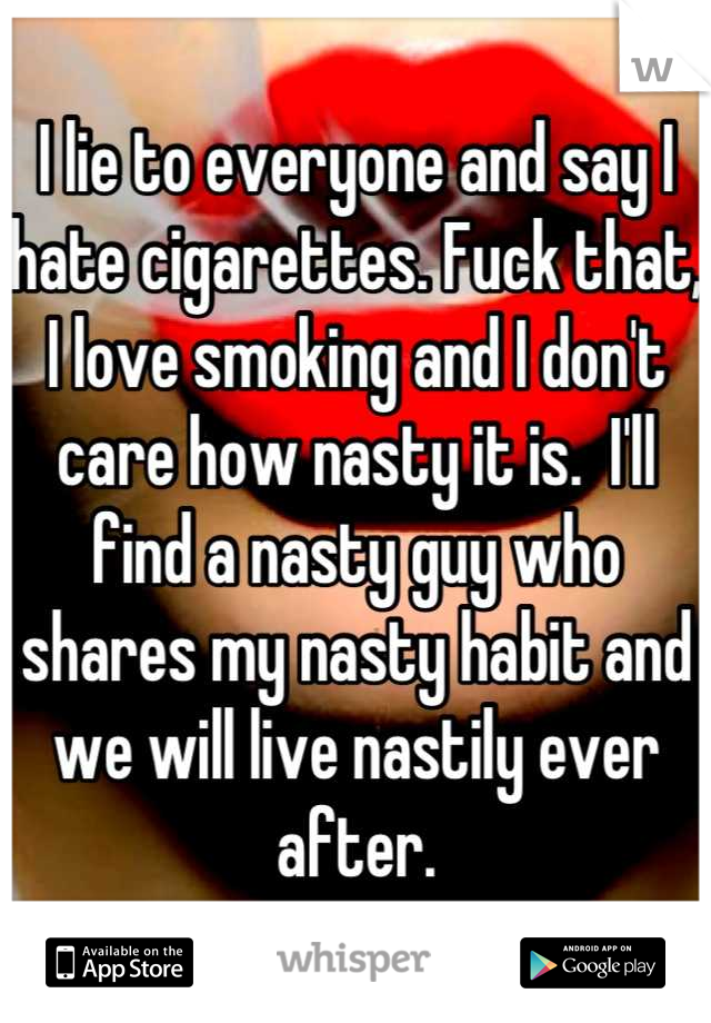 I lie to everyone and say I hate cigarettes. Fuck that, I love smoking and I don't care how nasty it is.  I'll find a nasty guy who shares my nasty habit and we will live nastily ever after.