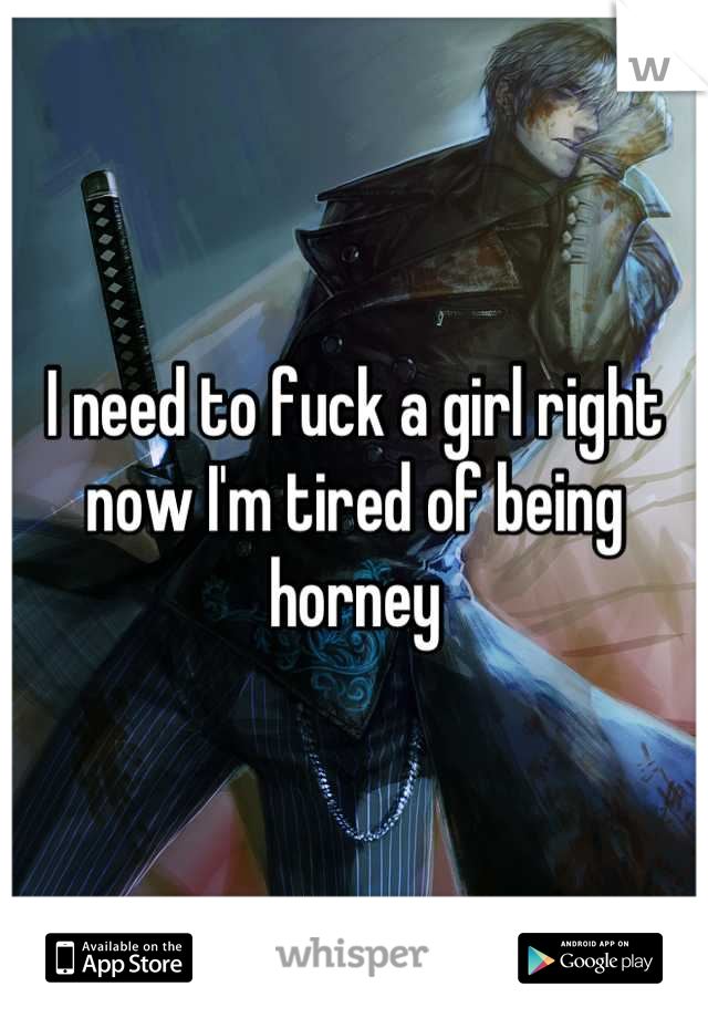 I need to fuck a girl right now I'm tired of being horney