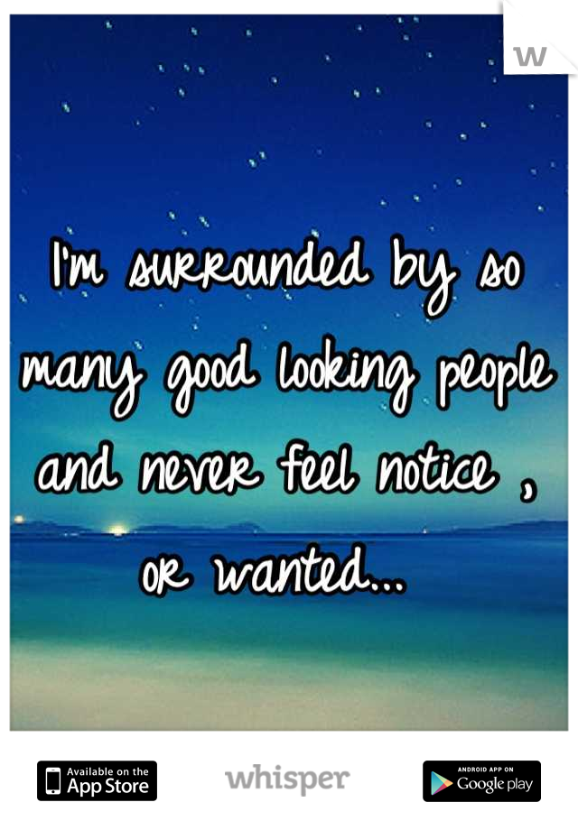 I'm surrounded by so many good looking people and never feel notice , or wanted... 