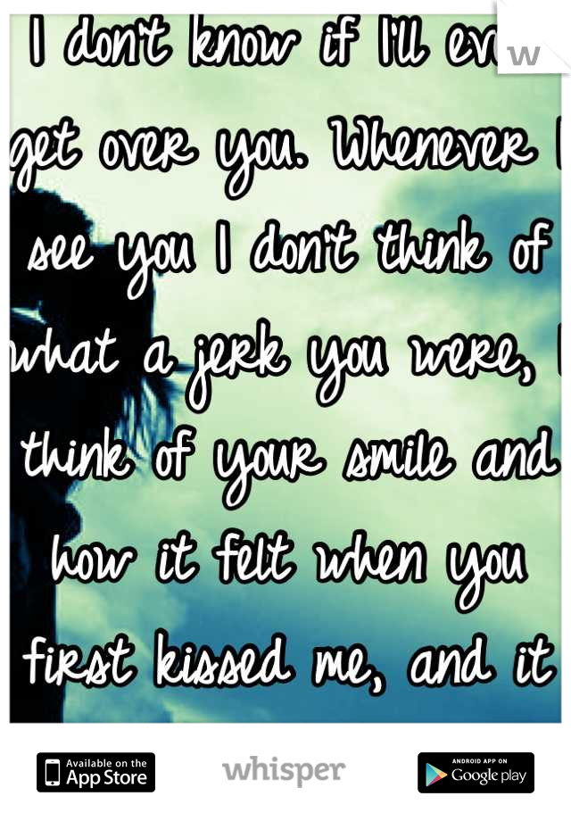 I don't know if I'll ever get over you. Whenever I see you I don't think of what a jerk you were, I think of your smile and how it felt when you first kissed me, and it kills me every time.