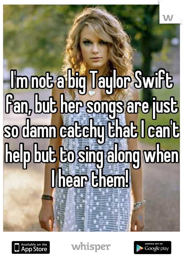 I'm not a big Taylor Swift fan, but her songs are just so damn catchy that I can't help but to sing along when I hear them! 