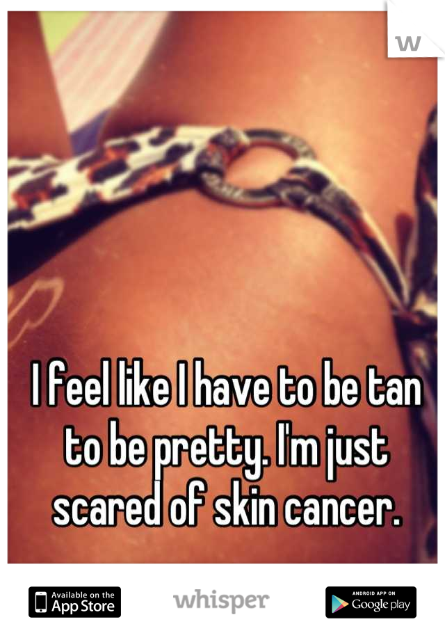 I feel like I have to be tan to be pretty. I'm just scared of skin cancer.