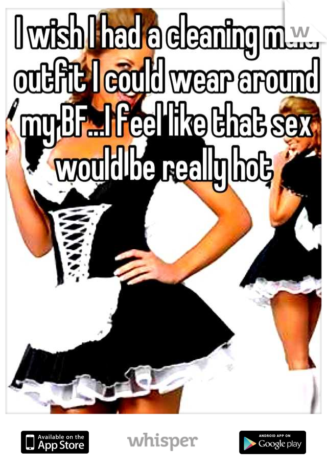 I wish I had a cleaning maid outfit I could wear around my BF...I feel like that sex would be really hot 