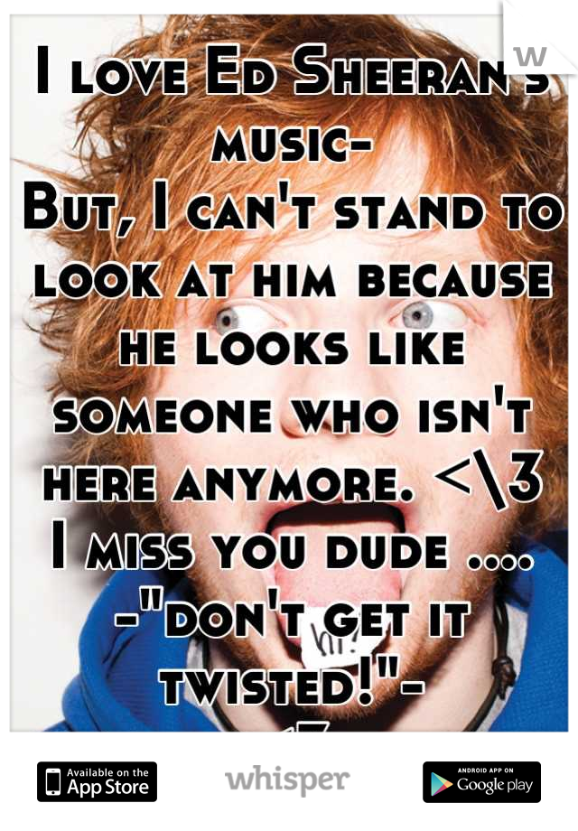 I love Ed Sheeran's music-
But, I can't stand to look at him because he looks like someone who isn't here anymore. <\3 
I miss you dude ....
-"don't get it twisted!"- 
<3