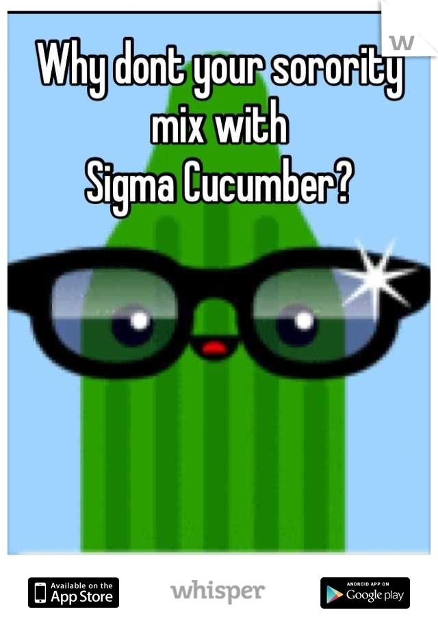 Why dont your sorority mix with 
Sigma Cucumber?