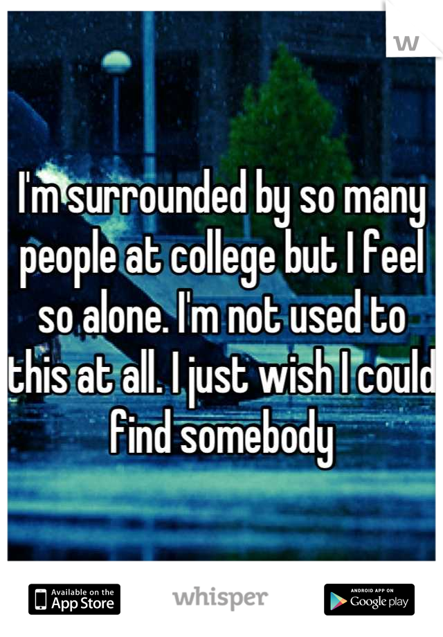 I'm surrounded by so many people at college but I feel so alone. I'm not used to this at all. I just wish I could find somebody