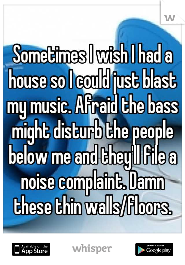 Sometimes I wish I had a house so I could just blast my music. Afraid the bass might disturb the people below me and they'll file a noise complaint. Damn these thin walls/floors.