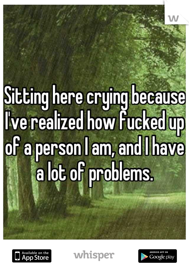 Sitting here crying because I've realized how fucked up of a person I am, and I have a lot of problems.