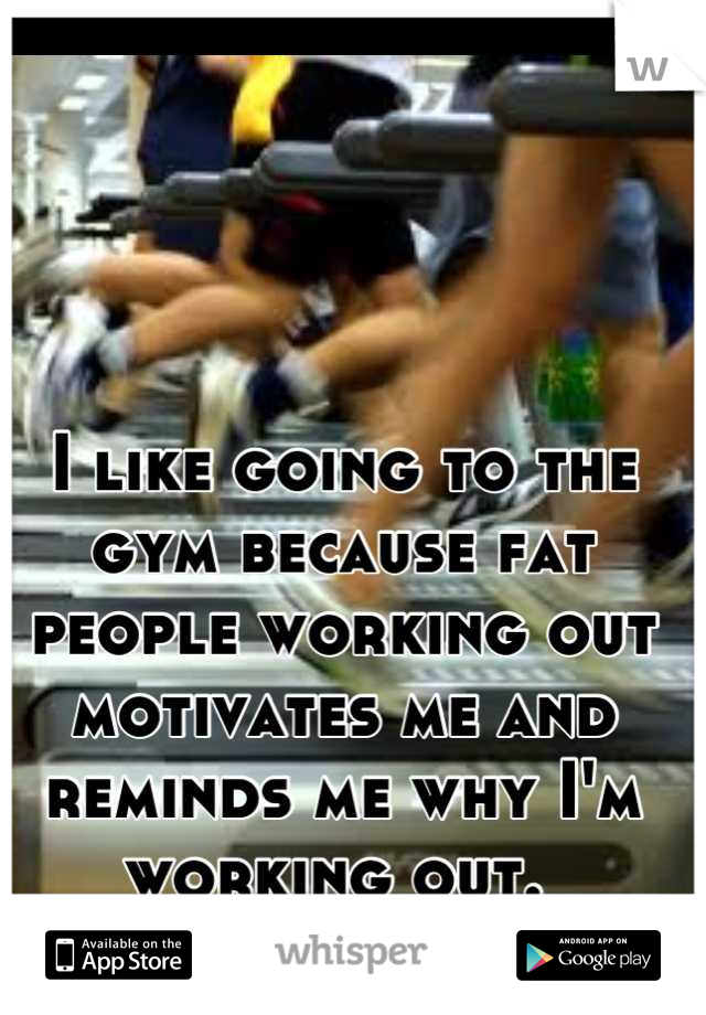 I like going to the gym because fat people working out motivates me and reminds me why I'm working out. 