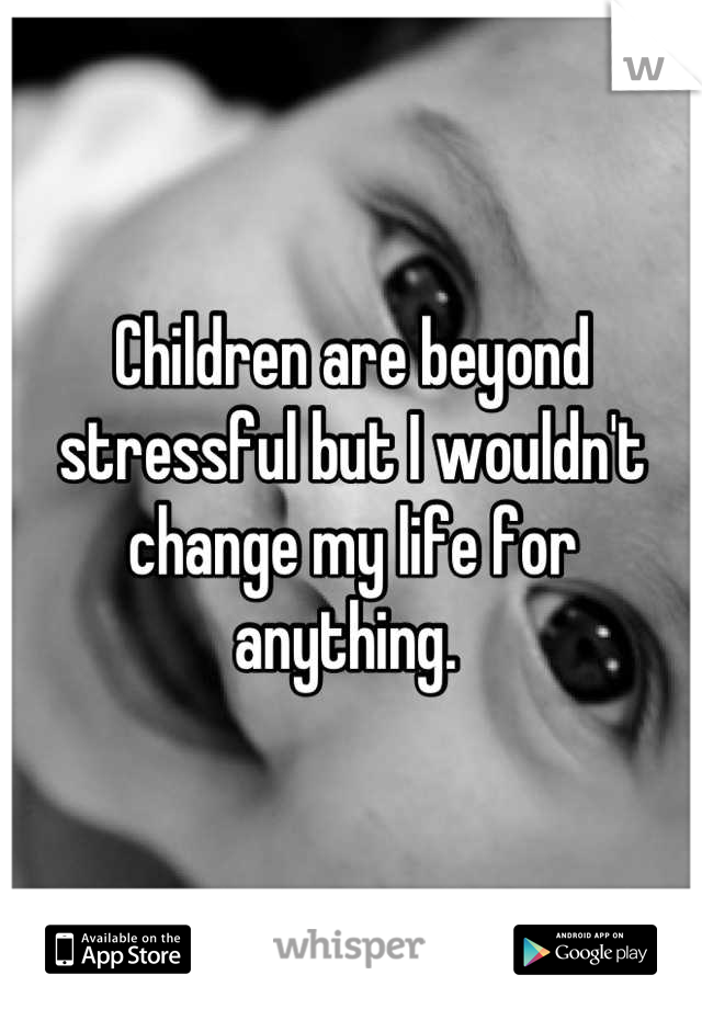 Children are beyond stressful but I wouldn't change my life for anything. 