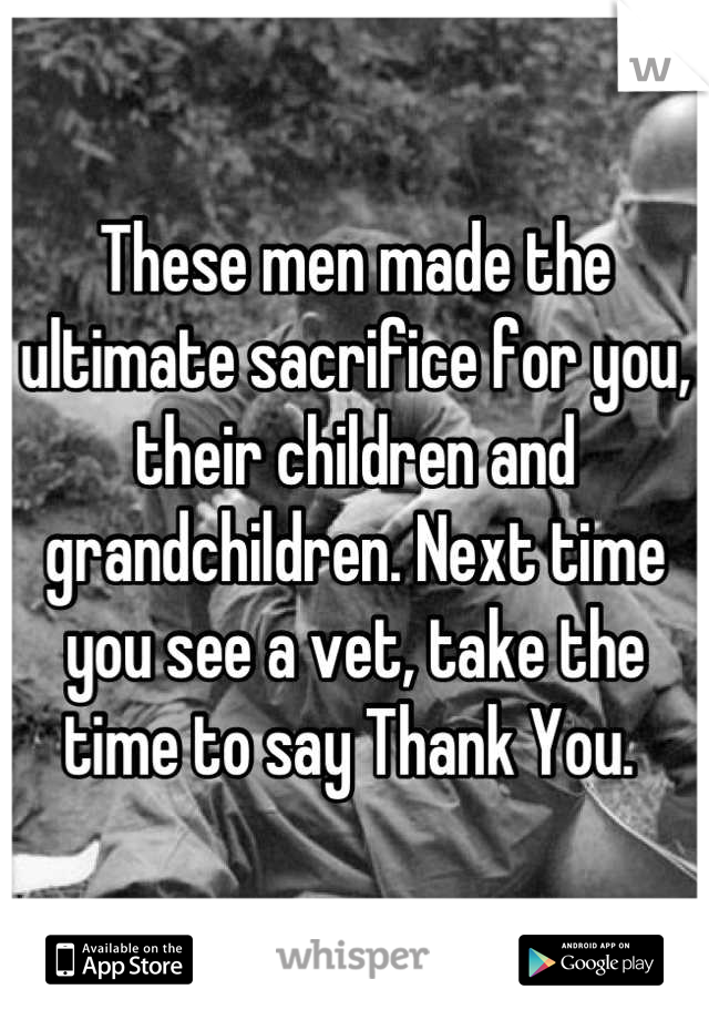 These men made the ultimate sacrifice for you, their children and grandchildren. Next time you see a vet, take the time to say Thank You. 