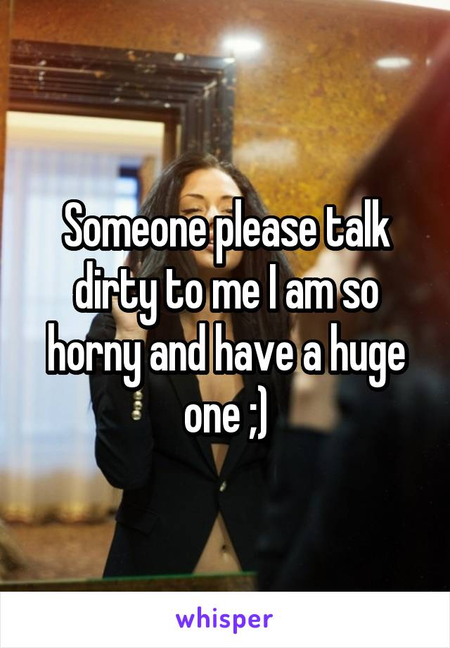 Someone please talk dirty to me I am so horny and have a huge one ;)