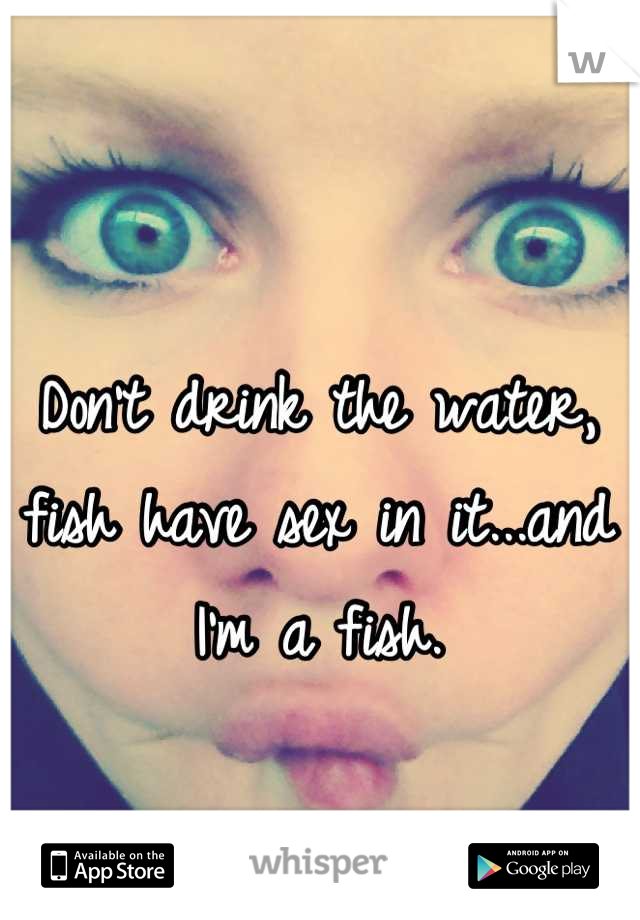 Don't drink the water, fish have sex in it...and I'm a fish.