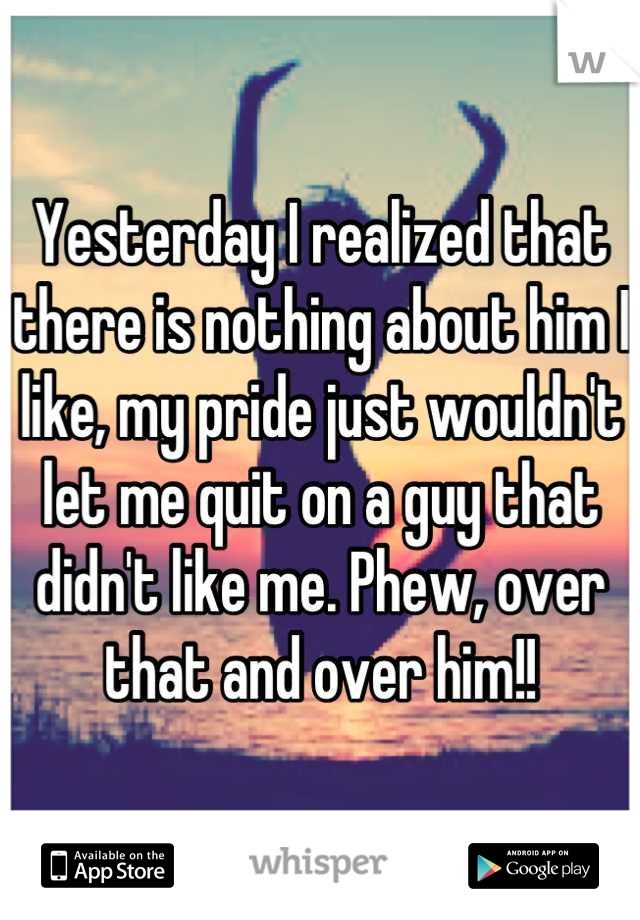 Yesterday I realized that there is nothing about him I like, my pride just wouldn't let me quit on a guy that didn't like me. Phew, over that and over him!!