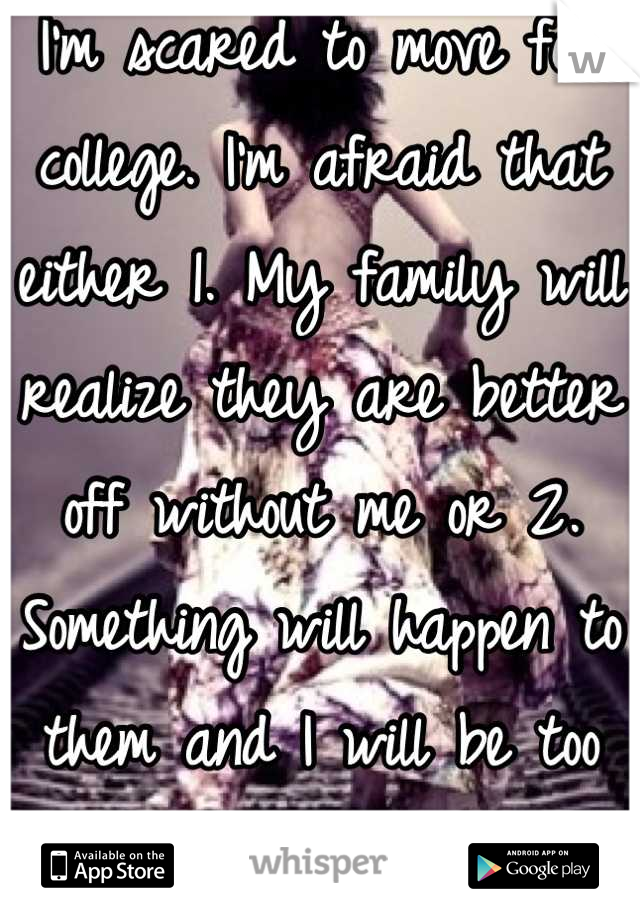 I'm scared to move for college. I'm afraid that either 1. My family will realize they are better off without me or 2. Something will happen to them and I will be too far away to come home quickly..