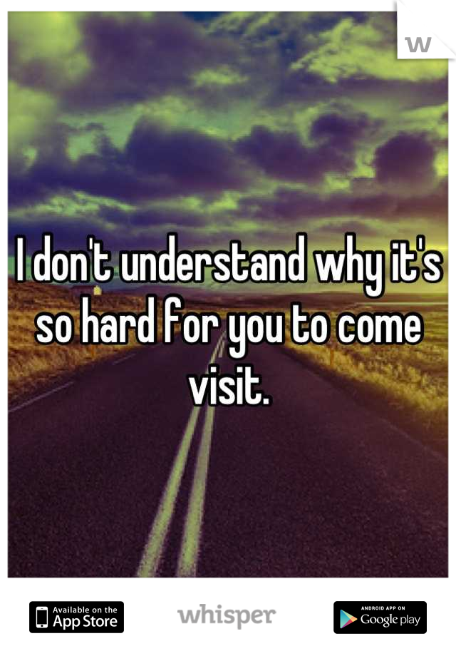 I don't understand why it's so hard for you to come visit.