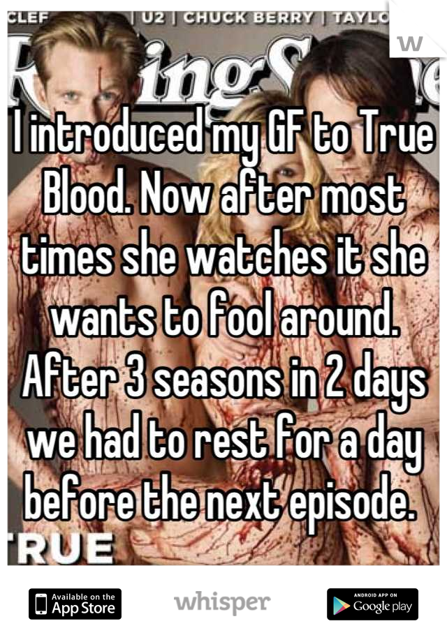 I introduced my GF to True Blood. Now after most times she watches it she wants to fool around. After 3 seasons in 2 days we had to rest for a day before the next episode. 