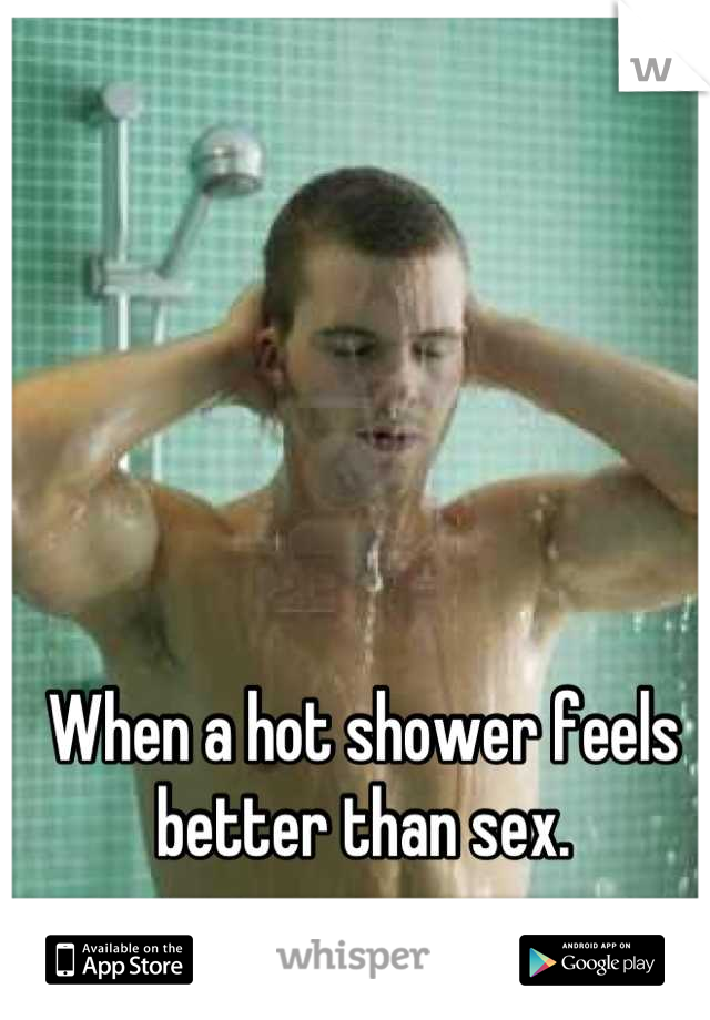 When a hot shower feels better than sex.