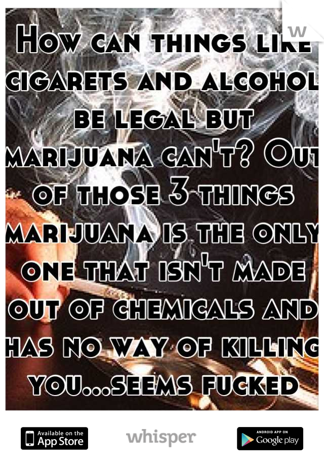 How can things like cigarets and alcohol be legal but marijuana can't? Out of those 3 things marijuana is the only one that isn't made out of chemicals and has no way of killing you...seems fucked up..