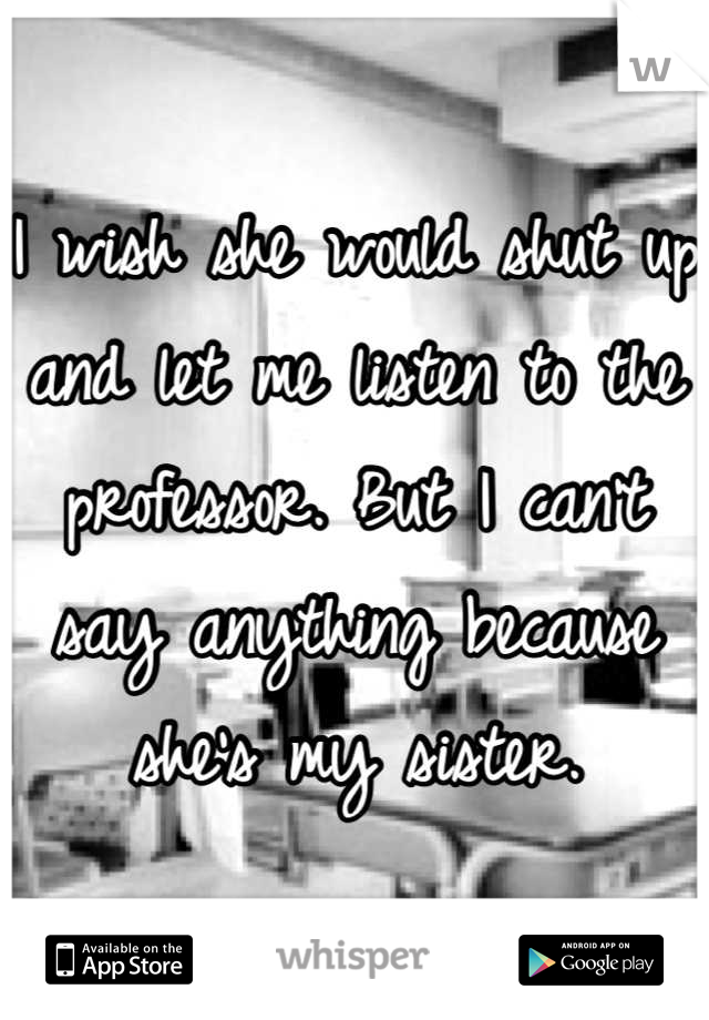 I wish she would shut up and let me listen to the professor. But I can't say anything because she's my sister.