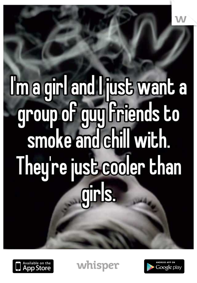 I'm a girl and I just want a group of guy friends to smoke and chill with. They're just cooler than girls.