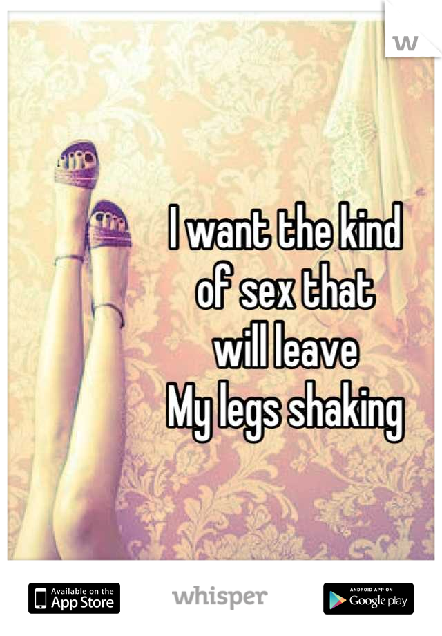 I want the kind 
of sex that 
will leave
My legs shaking