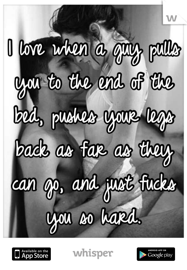 I love when a guy pulls you to the end of the bed, pushes your legs back as far as they can go, and just fucks you so hard.